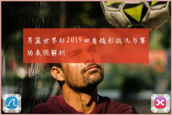 男篮世界杯2019回看精彩战况与赛场表现解析