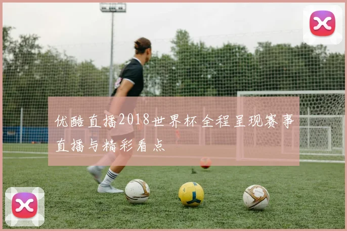 优酷直播2018世界杯全程呈现赛事直播与精彩看点