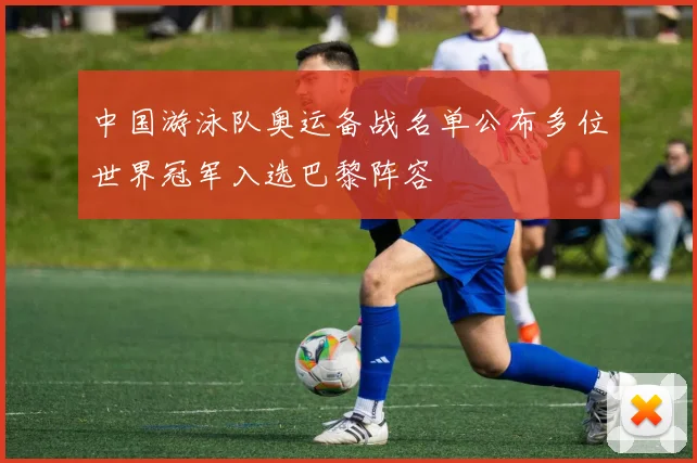 中国游泳队奥运备战名单公布多位世界冠军入选巴黎阵容
