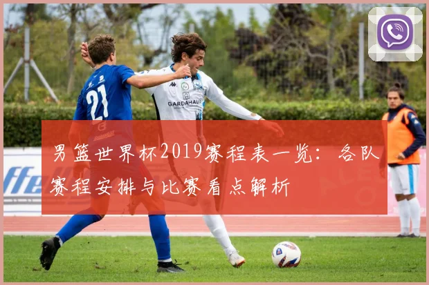 男篮世界杯2019赛程表一览:各队赛程安排与比赛看点解析