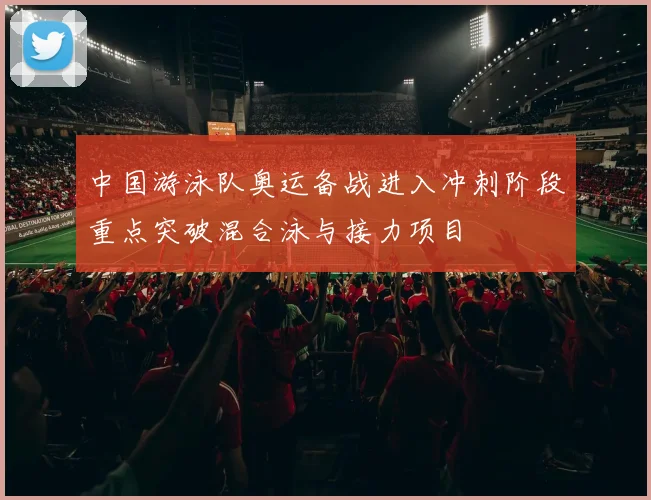 中国游泳队奥运备战进入冲刺阶段重点突破混合泳与接力项目