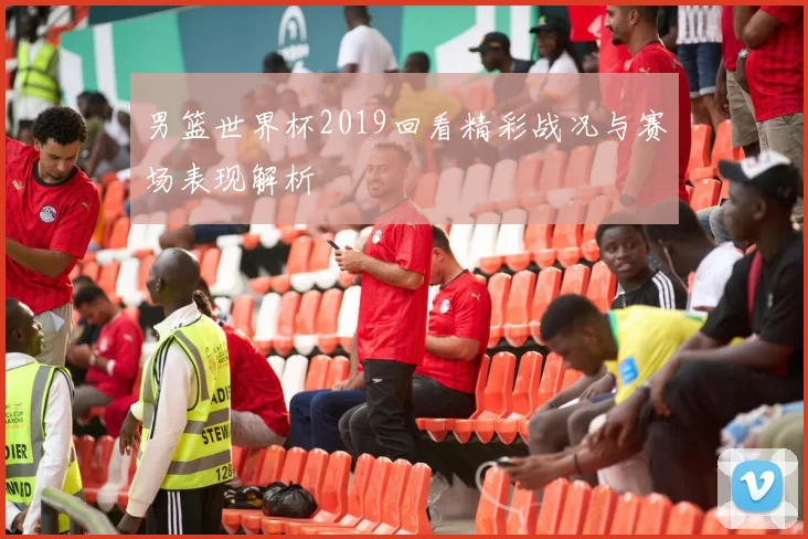 男篮世界杯2019回看精彩战况与赛场表现解析