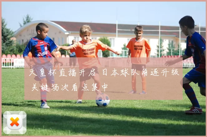 天皇杯直播开启 日本球队角逐升级 关键场次看点集中