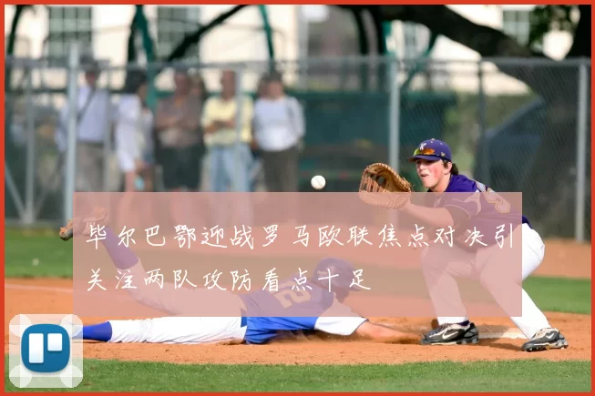 毕尔巴鄂迎战罗马欧联焦点对决引关注两队攻防看点十足