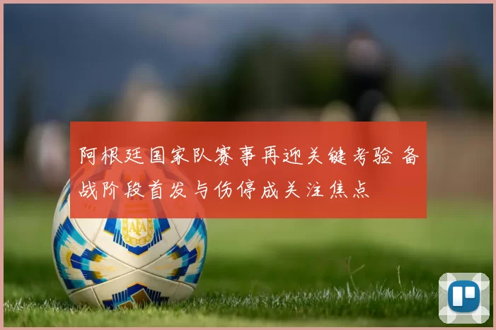 阿根廷国家队赛事再迎关键考验 备战阶段首发与伤停成关注焦点