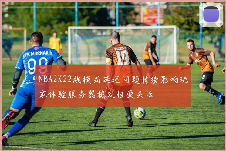 NBA2K22线模式延迟问题持续影响玩家体验服务器稳定性受关注