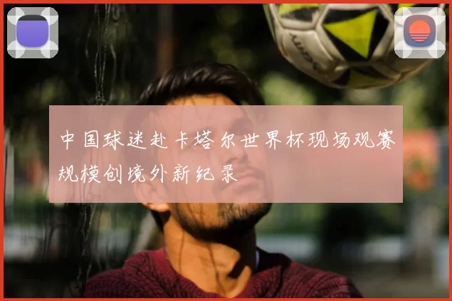 中国球迷赴卡塔尔世界杯现场观赛规模创境外新纪录