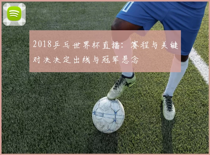 2018乒乓世界杯直播：赛程与关键对决决定出线与冠军悬念