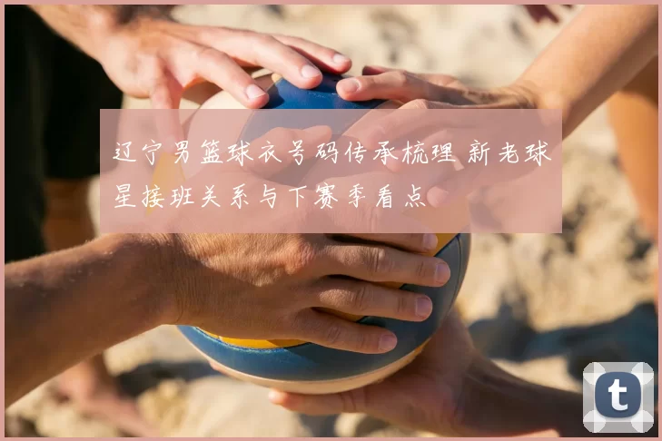辽宁男篮球衣号码传承梳理 新老球星接班关系与下赛季看点