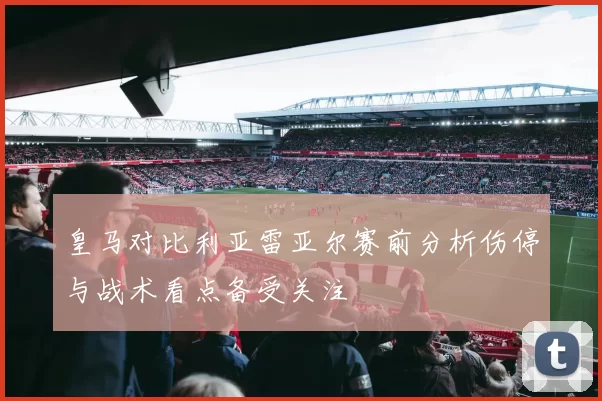 皇马对比利亚雷亚尔赛前分析伤停与战术看点备受关注