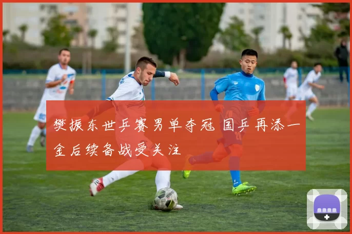 樊振东世乒赛男单夺冠 国乒再添一金后续备战受关注