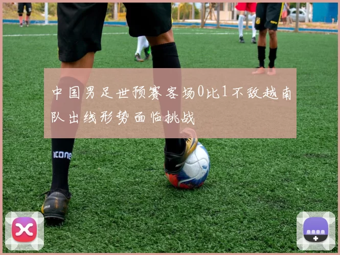 中国男足世预赛客场0比1不敌越南队出线形势面临挑战