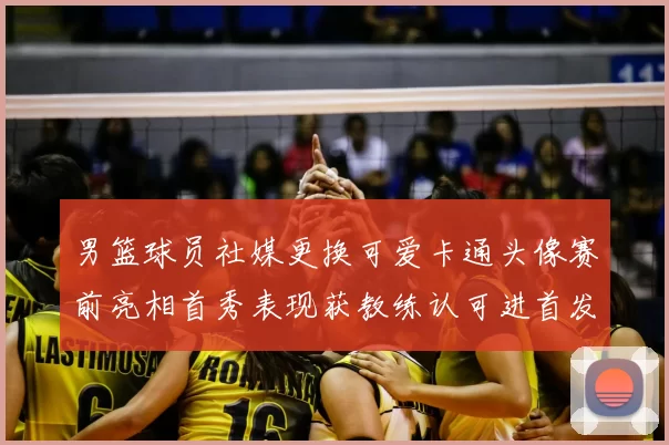 男篮球员社媒更换可爱卡通头像赛前亮相首秀表现获教练认可进首发