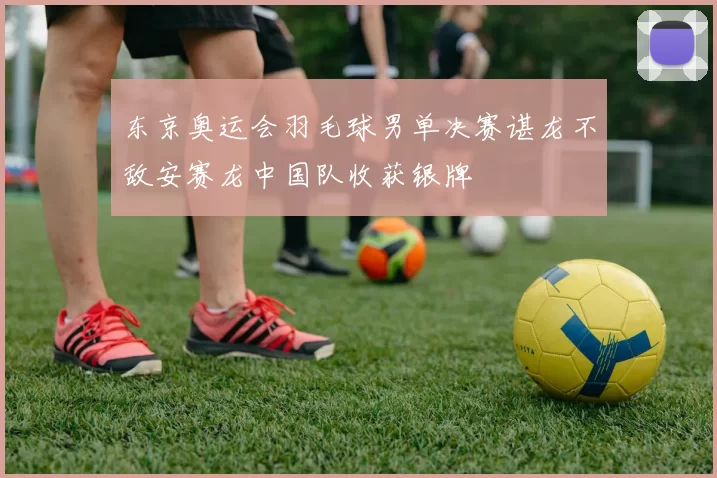 东京奥运会羽毛球男单决赛谌龙不敌安赛龙中国队收获银牌