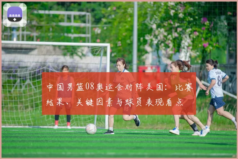 中国男篮08奥运会对阵美国：比赛结果、关键因素与球员表现看点