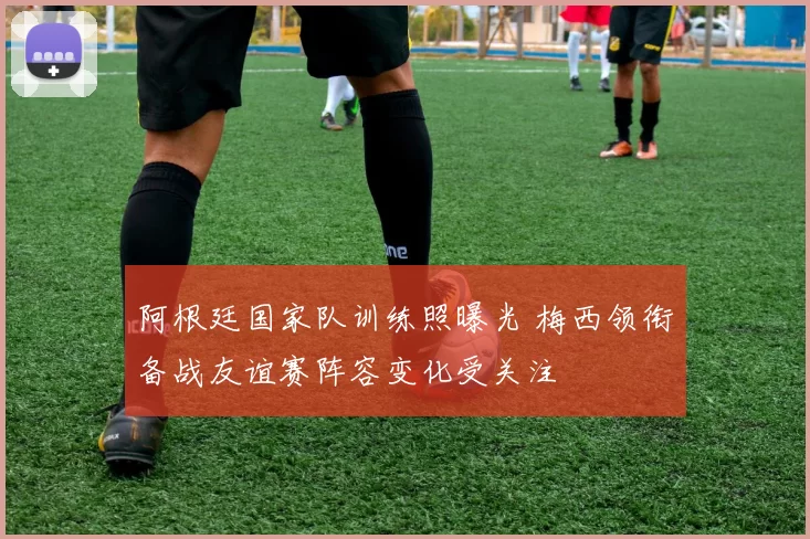 阿根廷国家队训练照曝光 梅西领衔备战友谊赛阵容变化受关注