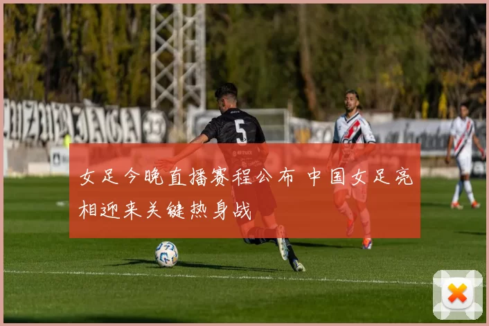 女足今晚直播赛程公布 中国女足亮相迎来关键热身战