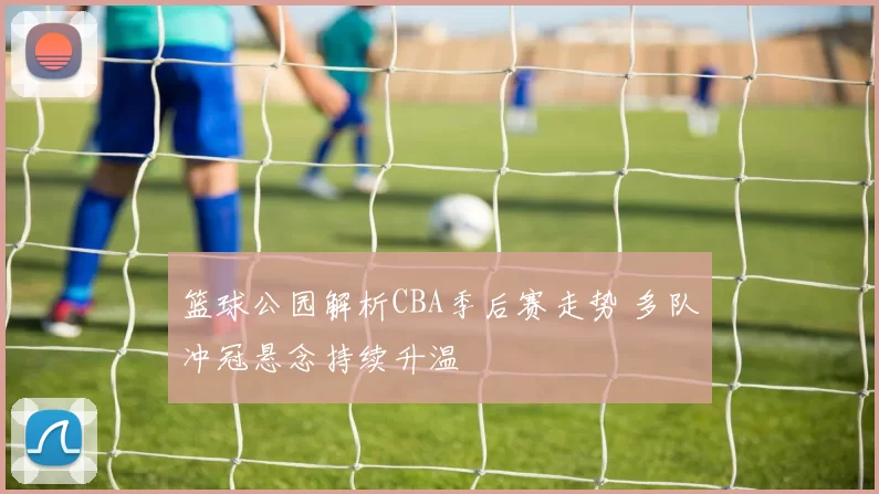 篮球公园解析CBA季后赛走势 多队冲冠悬念持续升温