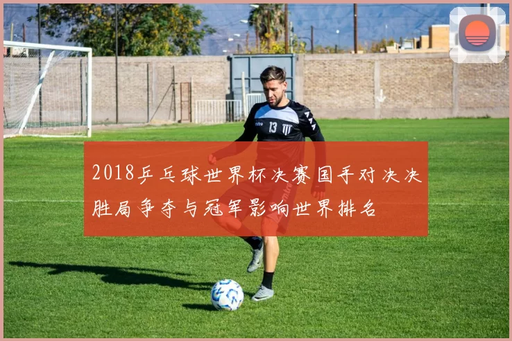 2018乒乓球世界杯决赛国手对决决胜局争夺与冠军影响世界排名