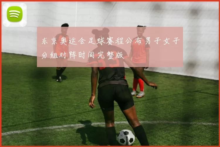 东京奥运会足球赛程公布男子女子分组对阵时间完整版