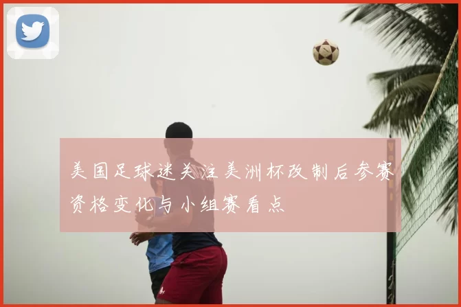 美国足球迷关注美洲杯改制后参赛资格变化与小组赛看点