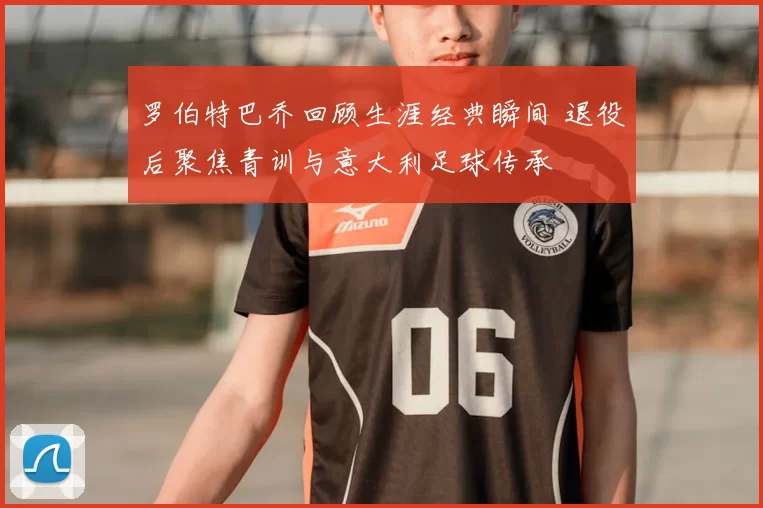 罗伯特巴乔回顾生涯经典瞬间 退役后聚焦青训与意大利足球传承