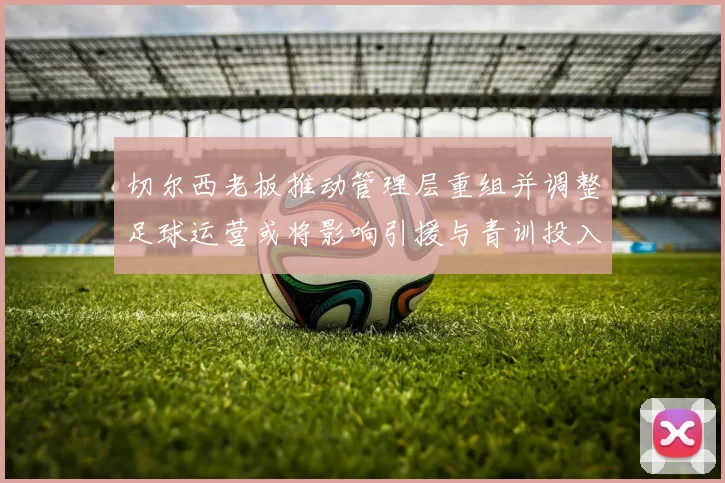 切尔西老板推动管理层重组并调整足球运营或将影响引援与青训投入
