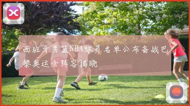 西班牙男篮NBA球员名单公布备战巴黎奥运会阵容揭晓