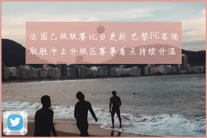 法国乙级联赛比分更新 巴黎FC客场取胜冲击升级区赛事看点持续升温