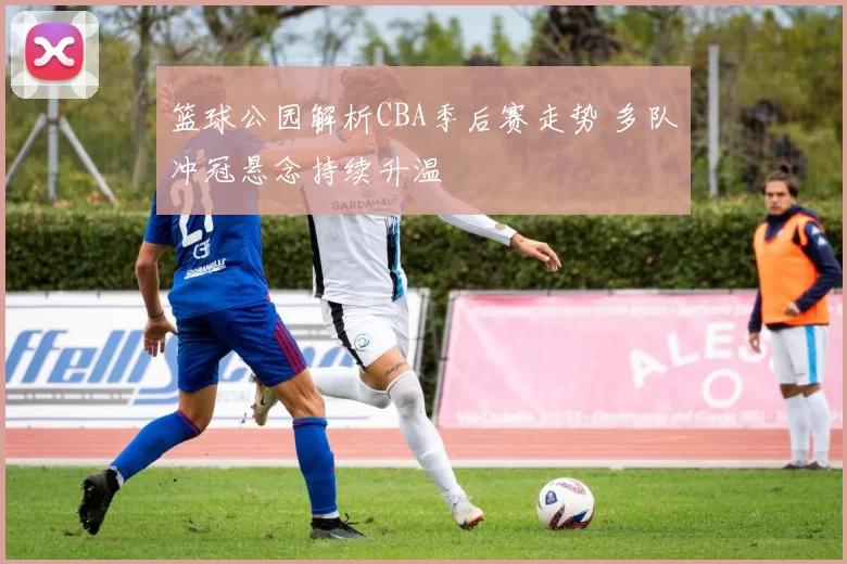 篮球公园解析CBA季后赛走势 多队冲冠悬念持续升温