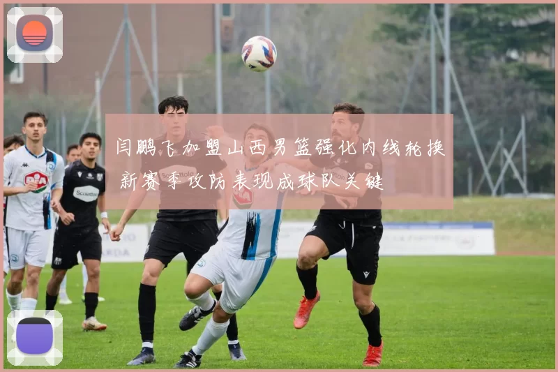 闫鹏飞加盟山西男篮强化内线轮换 新赛季攻防表现成球队关键