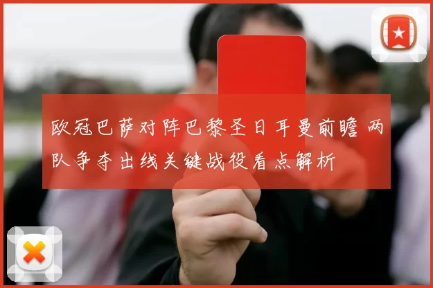 欧冠巴萨对阵巴黎圣日耳曼前瞻 两队争夺出线关键战役看点解析