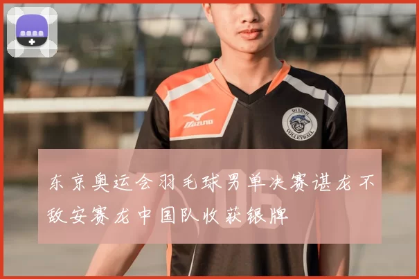 东京奥运会羽毛球男单决赛谌龙不敌安赛龙中国队收获银牌