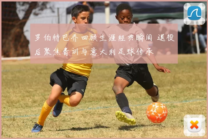 罗伯特巴乔回顾生涯经典瞬间 退役后聚焦青训与意大利足球传承