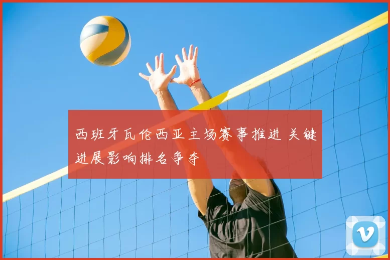 西班牙瓦伦西亚主场赛事推进 关键进展影响排名争夺