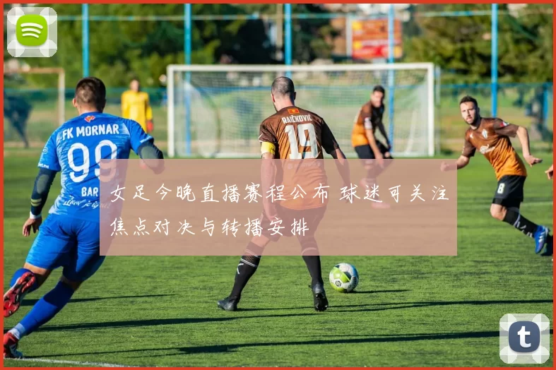 女足今晚直播赛程公布 球迷可关注焦点对决与转播安排