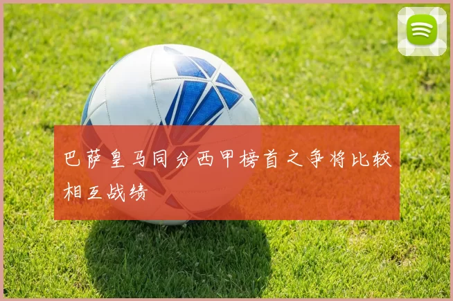 巴萨皇马同分西甲榜首之争将比较相互战绩