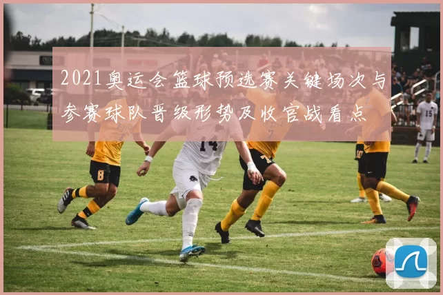 2021奥运会篮球预选赛关键场次与参赛球队晋级形势及收官战看点