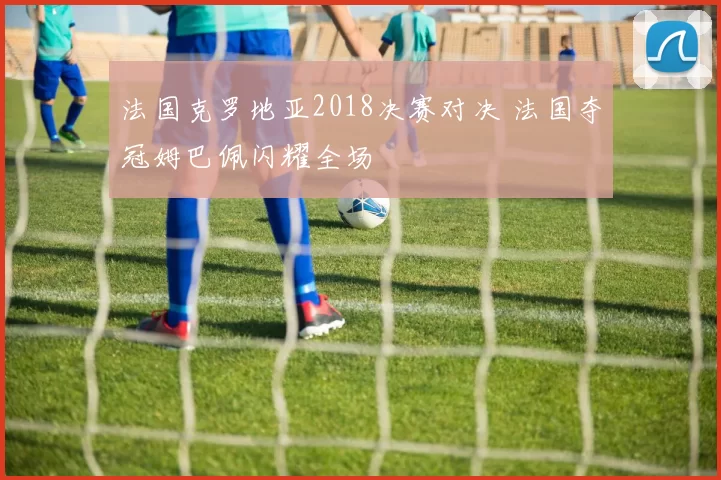 法国克罗地亚2018决赛对决 法国夺冠姆巴佩闪耀全场