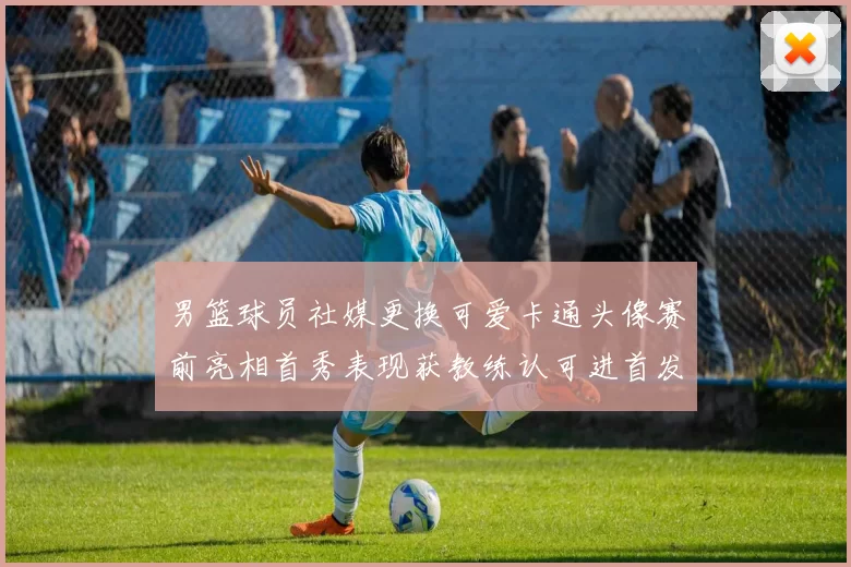 男篮球员社媒更换可爱卡通头像赛前亮相首秀表现获教练认可进首发
