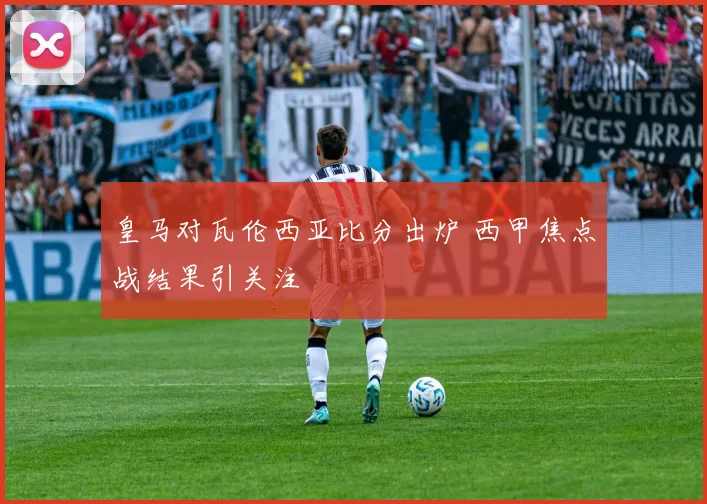 皇马对瓦伦西亚比分出炉 西甲焦点战结果引关注