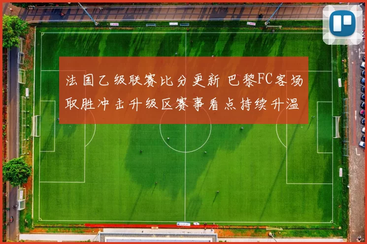 法国乙级联赛比分更新 巴黎FC客场取胜冲击升级区赛事看点持续升温