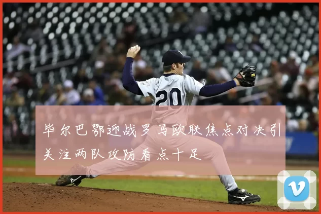 毕尔巴鄂迎战罗马欧联焦点对决引关注两队攻防看点十足