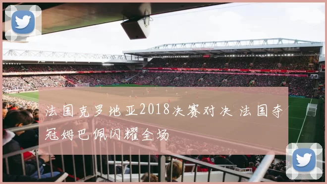 法国克罗地亚2018决赛对决 法国夺冠姆巴佩闪耀全场