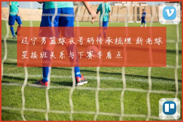 辽宁男篮球衣号码传承梳理 新老球星接班关系与下赛季看点