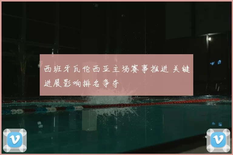 西班牙瓦伦西亚主场赛事推进 关键进展影响排名争夺